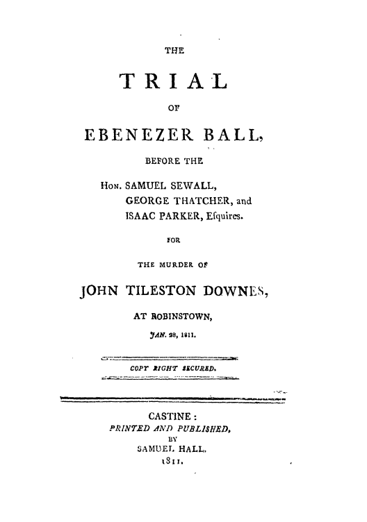 handle is hein.trials/abkm0001 and id is 1 raw text is: TRIAL
OF
EBENEZER BALL,
BEFORE THE
How. SAMUEL SEWALL,
GEORGE THATCHER, and
ISAAC PARKER, Efqulires.

FOR

THE MURDER Of
JOHN    TILESTON DOWNES,
AT ROBINSTOWN,
C YAM. 9G , *11.R
copT RIGHT $CURED.

CASTINE:
PRINTED AND PUBLISHED,
BY
SAMUEL HALL,
1311.


