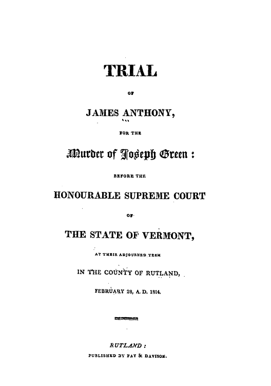 handle is hein.trials/able0001 and id is 1 raw text is: TRIAL
of
JAMES ANTHONY,
NOR THE
smflurbet lof 2.00cpf otteii:
BEFORE THE
HONOURABLE SUPREME COURT
or,
THE STATE OF VERMONT,
AT T EZR ADJOURNEnR.t',
IN T'HE COtNtY OF RUTLAND,
FEBRUARY 28, . D. 1814.
RUTL.MD:
PUBLISHXD BY FAY & DA.VISON.


