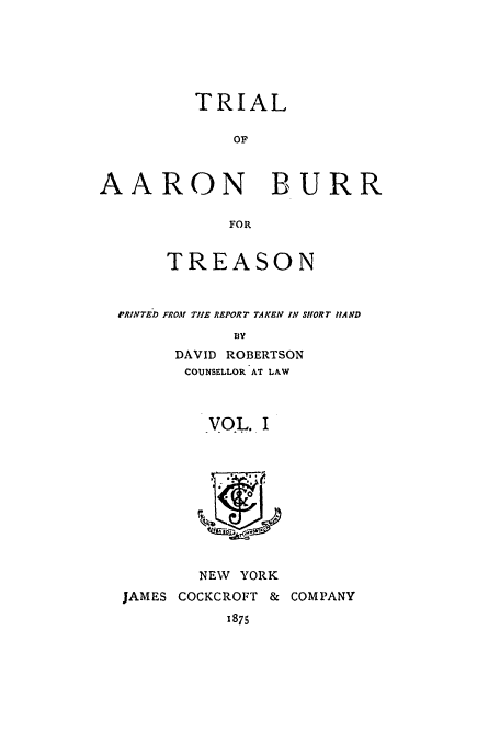 handle is hein.trials/ablj0001 and id is 1 raw text is: TRIAL
OF
AARON BURR
FOR
TREASON
PRINTED FROM TIlE REPORT TAKEN IN SHORT IIAND
BY
DAVID ROBERTSON
COUNSELLOR AT LAW
VOL. I

NEW YORK
JAMES COCKCROFT &
1875

COMPANY


