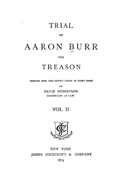 handle is hein.trials/ablj0002 and id is 1 raw text is: TRIAL
OF
AARON BURR
FOR
TREASON
PRINTED FROM TIlE REPORT TAKEV IN SHORT HAND-
DAVID ROBERTSON
COUNSELLOR AT LAW

VOL 11
dA ,-I

NEW YORK
JAMES COCKCROFT &
1875

COMPANY


