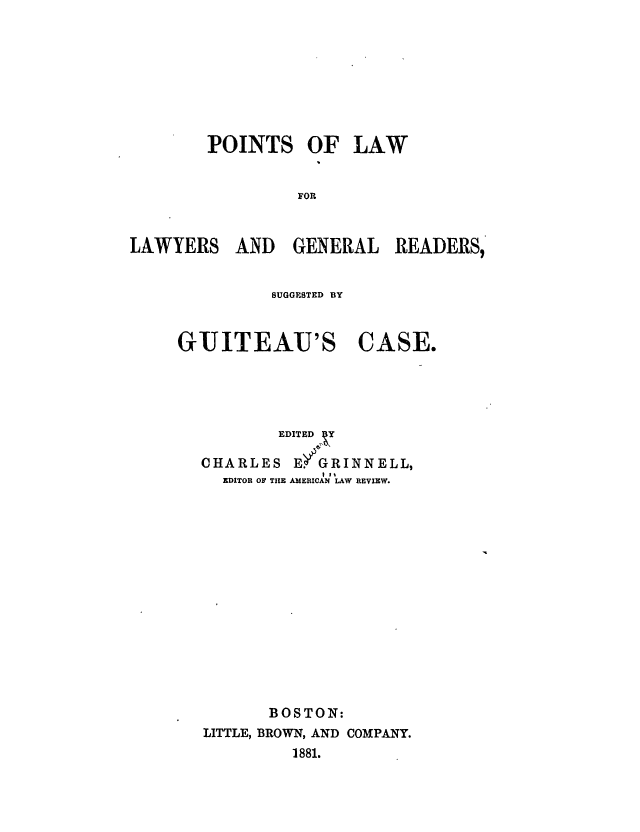 handle is hein.trials/abos0001 and id is 1 raw text is: POINTS OF LAW
FOR
LAWYERS AND GENERAL READERS,

SUGGESTED BY

GUITEAU'S

CASE.

EDITED V
CHARLES E6GRINNELL,
EDITOR OF TIlE AMERICAN LAW REVIEW.
BOSTON:
LITTLE, BROWN, AND COMPANY.
1881.


