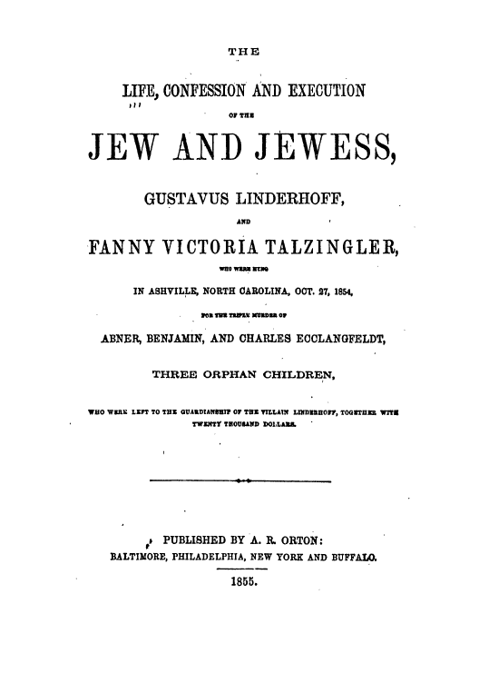 handle is hein.trials/abpz0001 and id is 1 raw text is: THE

LIFE, CONFESSION AND EXECUTION
of Tun
JEW AND JEWESS,
GUSTAVUS LINDERHOFF,
AND
'FANNY VICTORIA TALZINGLER,
WuO WSW z m
IN ASHVILLE, NORTH OAROLINA, OOT. 7, 1854,
ICE MU ThWE) Umna or
ABNER BENJAMIN, AND CHARLES ECCLANGFELDT,
THREE ORPHAN CHILDREN,
WHO W3RX LEFT TO THE GUAILDAUUTIP OF THE YILLATN LIND1HOW, TOGETHER WITS
TWENTY THOUSAND DOLLAS&
PUBLISHED BY A. R ORTON:
BALTIMORE, PHILADELPHIA, NEW YORK AND BUFFALO
1855.


