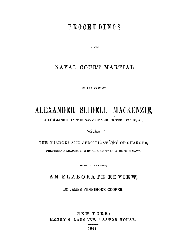 handle is hein.trials/abqj0001 and id is 1 raw text is: PROCEEDINGS
OF THE
NAVAL COURT MARTIAL

IN TIE CASE OF
ALEXANDER SLIDELL MACKENZIE,
A COMMANDER IN TIlE NAVY OF THE UNITED STATES, &c.
THE CHARGES                          OF CHARGES,
PREFERRED AGAINW HIM BY TIE SECRTjl RY OF THE NAVY.

'iO WHICH IS A'NFUEf,
AN ELABORATE REVIEW,
BY JAMES FENNIMORE COOPER.
NEW YORK:
HENRY G. LANGLEY, 8 ASTOR HOUSE.
1844.


