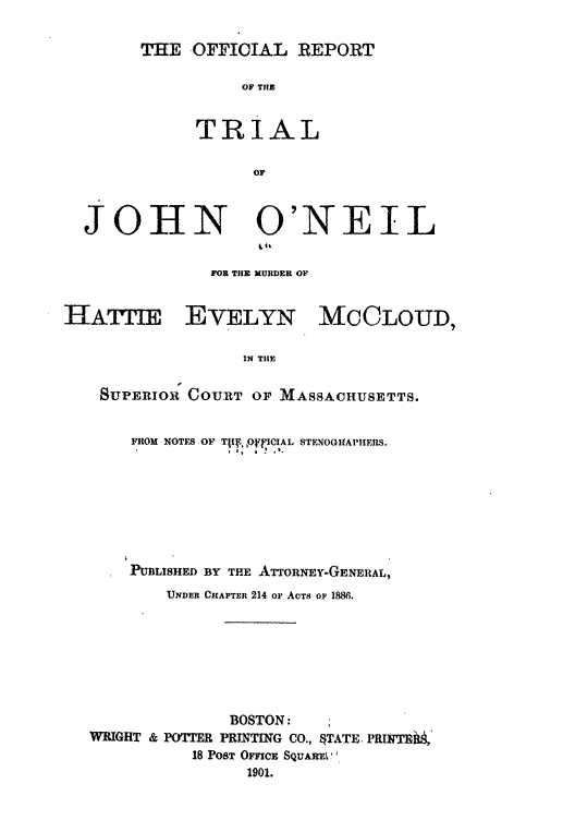 handle is hein.trials/abqu0001 and id is 1 raw text is: THE OFFICIAL REPORT

OF THE
TRIAL
OF

JOHN

O'NEIL

FOR THE XURDER OF

HATIE EVELYN MCCLOUD,
IN THE
SUPERIOR COURT OF MASSACHUSETTS.
FROM NOTES OF Ti!?,0 ,fICIAL STENOGIfAPIHERS.
PUBLISHED BY THE ATTORNEY-GFENERAL,
UNDER CHAPTER 214 OF ACTS OF 1886.
BOSTON:
WRIGHT & POTTER PRINTING CO., OTATE. PRHIF 4M
18 PosT OFcE SQuAL
1901.


