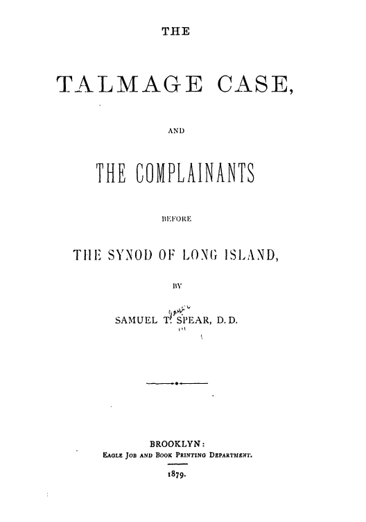 handle is hein.trials/abrh0001 and id is 1 raw text is: THE

TALMAGE CASE,
AND
THE COMPLAINANTS
B II1 1'()

TilE SYNOD OF LONG ISLAND,
SAMUEL T. SPEAR, D. D.

BROOKLYN:
EAGLE JOB AN) BooK PRINTING DEPARTMENTr.
1879.


