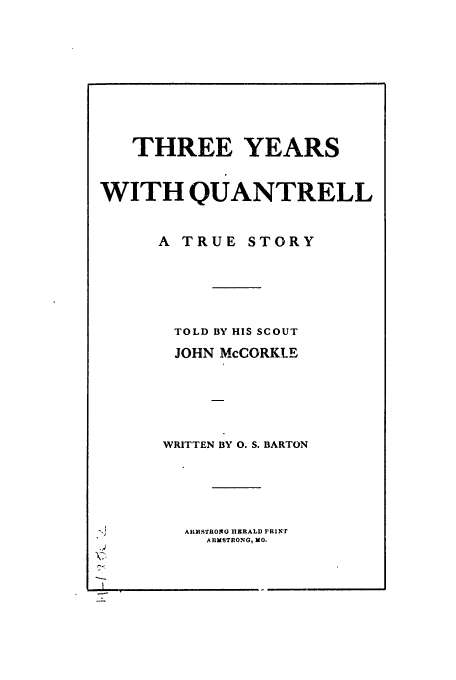 handle is hein.trials/abvsj0001 and id is 1 raw text is: THREE YEARS
WITH QUANTRELL
A TRUE STORY
TOLD BY HIS SCOUT
JOHN McCORKLE
WRITTEN BY 0. S. BARTON
I       LARMSTRONG IlEIRALD PRINT
ARMSTIONG, MO.

I


