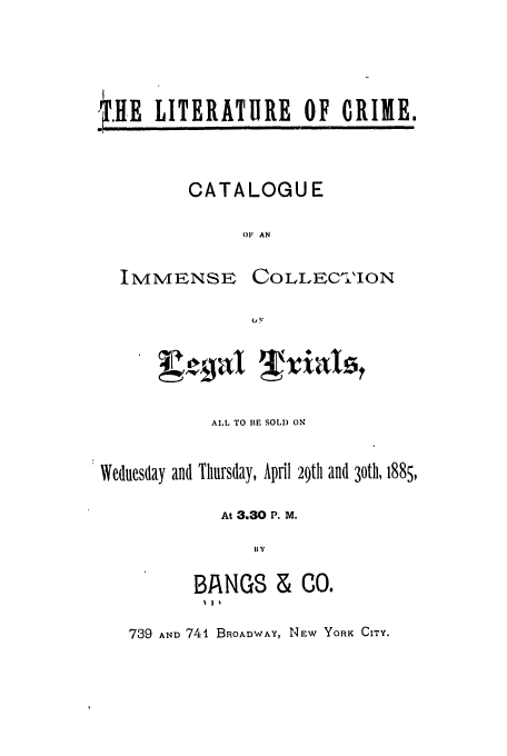 handle is hein.trials/abwdj0001 and id is 1 raw text is: .HE LITERATURE OF CRIME.

CATALOGUE
OF AN

IMMENSE

COLLIEC-'ION
(-'I

ALL TO BE SOLD ON
Wednesday and Thursday, April 29th and 30th, 1885,
At 3,30 P. M.
BY
BANGS & C0.

739 AND 741 BROADWAY, NEW YORK CITY.


