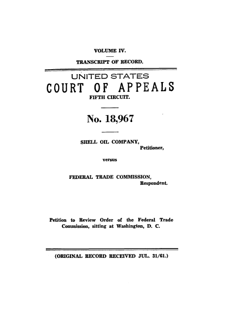 handle is hein.trials/abwk0004 and id is 1 raw text is: VOLUME IV.

TRANSCRIPT OF RECORD.
UNITED STATES
COURT     OF  APPEALS
FIFTH CIRCUIT.
No. 18,967

SHELL OIL COMPANY,
Petitioner,
versus
FEDERAL TRADE COMMISSION,
Respondent.

Petition to Review Order of the Federal Trade
Commission, sitting at Washington, D. C.

(ORIGINAL RECORD RECEIVED JUL. 31/61.)


