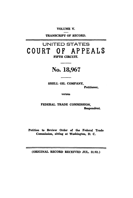 handle is hein.trials/abwk0005 and id is 1 raw text is: VOLUME V.
TRANSCRIPT OF RECORD.
UNITED STATES
COURT      OF   APPEALS
FIFTH CIRCUIT.
No. 18,967

SHELL OIL COMPANY,
Petitioner,
versus
FEDERAL TRADE COMMISSION,
Respondent.

Petition to Review Order of the Federal Trade
Commission, sitting at Washington, D. C.

(ORIGINAL RECORD RECEIVED JUL. 31/61.)


