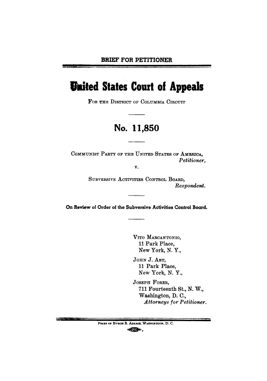 handle is hein.trials/abwv0001 and id is 1 raw text is: BRIEF FOR PETITIONER
aited States Court of Appeals
FOR- THE DIsTRICT OF COLUMBIA CIROUIT
No. 11,850
COMMUNIST PARTY OF THE UNITED STATES OF AMERICA,
Petitioner,
V.
SUBVERSIVE AcTivITins CONTROL BOARD,
Respoident.
On Review of Order of the Subversive Activities Control Board.
VITO MARCANTONIO,
11 Park Place,
New York, N. Y.,
JOHN J. ABT,
11 Park Place,
New York, N. Y.,
JOSEPH FORER,
711 Fourteenth St., N. W.,
Washington, D. C.,
Attorneys for Petitioner.
PnSS or BvRoN S. ADAMS, Wa&ToNTON, D. C.
-0 1-9



