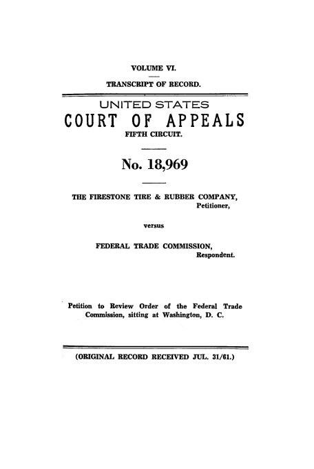 handle is hein.trials/abxp0006 and id is 1 raw text is: VOLUME VI.
TRANSCRIPT OF RECORD.
UNITED STATES
COURT         OF APPEALS
FIFTH CIRCUIT.
No. 18,969
THE FIRESTONE TIRE & RUBBER COMPANY,
Petitioner,
versus
FEDERAL TRADE COMMISSION,
Respondent.

Petition to Review Order of the Federal Trade
Commission, sitting at Washington, D. C.

(ORIGINAL RECORD RECEIVED JUL. 31/61.)


