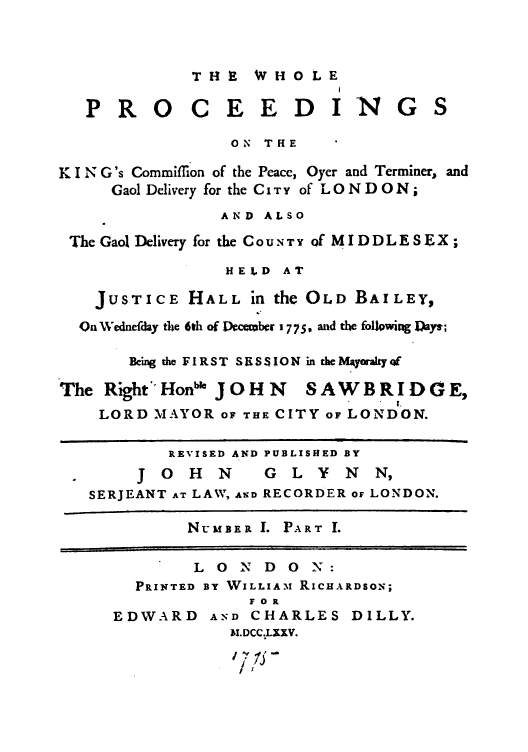 handle is hein.trials/abzs0001 and id is 1 raw text is: THE  WHOLE

PRO

C E E D IN

ON THE
K I N G's Commifflon of the Peace, Oyer and Terminer, and
Gaol Delivery for the CITY of LONDON;
AND ALSO
The Gaol Delivery for the CO UN T Y of MIDDLESEX;
HELD AT
JUSTICE HALL in the OLD BAILEY,
On Wednefday the 6th of Vccbcr 17 75, mid the following Days-;
Being the FIRST SUSS ION in the Mbayrazyf
The Right Hnbe JOHN       SAWBRIDGE,
LORD MAYOR OF THE CITY OF LONDON.
REVISED AND PUBLISHED BY
J 0   H  N     G  L Y   N  N,
SERJEANT AT LAW, AND RECORDER OF LONDON.
NuLMBER I. PART I.

L 0 N D 0 N:
PRINTED BY WVILLIA.M RICHARDSON;
FOR

EDWARD

AND CHARLES DILLY.
AM.DCC.LXXV.
17
I t

G S



