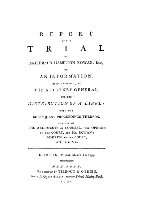 handle is hein.trials/acaz0001 and id is 1 raw text is: R E P 0 R T
OF THE
T       R       I A            L
OF
ARCHIBALD HAMILTON ROWAN, Eso.
ON
AN INFORMATION,
FILED, EX OFFICIO, BY
THE ATTORNEY GENERAL,
FOR THE'
DISTRIBUTION OF A        LIBEL.
WITH THE
SUBSEQUENT PROCEEDINGS THEREON.
CONTAiNINO
THE ARGUMENTS OF COUNSEL, THE OPINION
OF THE COURT, A7D Ma. ROWAN's
ADDRESS TO THE COURT,
A  FULL.
D U B L I N: Printed, MARCH 12, 1794.
NE v    r oR K.-
RE-PRINTED ly TIEBOUT & O'BRIEN,
NO- 358, QUEEN-STREET, near the Friends Meeting-Houfr,
1 7 9 4.


