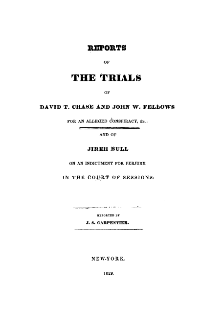 handle is hein.trials/acbh0001 and id is 1 raw text is: REPORTS
OF
THE TRIALS
OF
DAVID T. CHASE AND JOHN W. FELLOWS
FOR AN ALLEGED eONSPIRACY, &c.;
AND OF
JIREH BULL
ON AN INDICTMENT FOR PERJURY,
IN THE COIJRT -OF SESSIONS;
REPORTED BY
J. S. CARPENTIER.
NEW-YORK.
1829,


