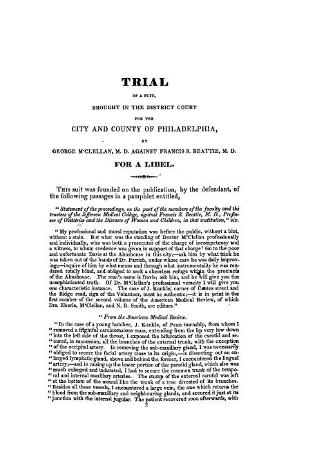 handle is hein.trials/accj0001 and id is 1 raw text is: TRIAL
OP A SUIT,
BROUGHT IN THE DISTRICT COURT
FOR THE
CITY AND COUNTY OF PHILADELPHIA,
BY
GEORGE M'CLELLAN, M. D. AGAINST FRANCIS S. BEATTIE, M. D.
FOR A LIBEL.
THIS suit was founded on the publication, by the defendant, of
the following passages in a pamphlet entitled,
Statement of the proceedings, on the part of the members of the faculty and the
trustees of the Jefferson Medical College, against Francis S. Beattie, M. D., Profes-
sor of Obstetrics and the Diseases of Women and Children, in that institution, viz.
My professional and moral reputation was before the public, without a blot,
without a stain. But what was the standing of Doctor M!'Clellan professionally
and individually, who was both a prosecutor of the charge of incompetency and
a witness, to whom credence was given in support of that charge? Go to the poor
and unfortunate Davis at the Almshouse in this city;-ask him by what trick he
was taken out of the hands of Dr. Parrish, under whose care he was daily improv-
ingt-inquire of him by what means and through what instrumentality he was refi-
dered totally blind, and obliged to seek a cheerless refuge witon the precincts
of the Almshouse. The man's name is Davis; ask him, and he will give you the
unsophisticated truth. Of Dr. M'Clellan's professional veracity I will give you
one characteristic instance. The case of J. Kunkle; corner of Coates street and
the Ridge road, sign of the Volunteer, must be authentic;-it is in print in the
first number of the second volume of the American Medical Review, of which
Drs. Eberle, M'Clellan, and N. R. Smith, are editors.
From the Semerican Medical Review.
In the case of a young butcher, J. Kunkle, of Penn township, from whom I
removed a frightful carcinomatous mass, extending from the lip very low down
into the left side of the throat, I exposed the bifurcation of the carotid and se-
cured, in succession, all the branches of the external trunk, with the exception
of the occipital artery. In removing the sub-maxillary gland, I was necessarily
obliged to secure the facial artery close to its origin,-in dissecting out an en-
larged lymphatic gland, above and behind the former, I encountered the lingual
artery;-and in raising up the lower portion of the parotid gland, which also was
much enlarged and indurated, I had to secure the common trunk of the tempo-
ral and internal maxillary arteries. The stump of the external carotid was left
at the bottom of the wound like the trunk of a tree divested of its branches.
Besides all these vessels, I encountered a large vein, the one which returns the
blood from the sub-maxillary and neighbouring glands, and secured it just at its
'junction with the internal jugular. The atient recovered soon afterwards, with



