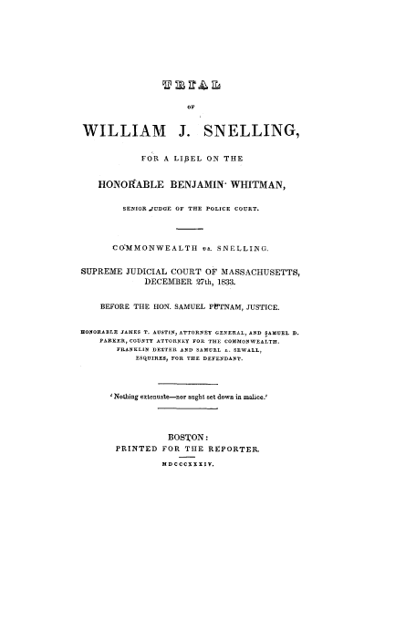 handle is hein.trials/accr0001 and id is 1 raw text is: WILLIAM J. SNELLING,
FOR A LIBEL ON THE
HONOITABLE BENJAMIN- WHITMAN,
SENIOR JUDGE OF THE POLICE COURT.
CO'MMONWEALTH vs. SNELLING.
SUPREME JUDICIAL COURT OF MASSACHUSETTS,
DECEM-BER 27th, 1833.
BEFORE THE HON. SAMUEL PtprNAM, JUSTICE.
HONORABLE JAMES T. AUSTIN, ATTORNEY GENERAL, AND SAMUEL D.
PARKER, COUNTY ATTORNEY FOR THE COMMONWEALTH.
FRANKLIN DEXTER AND SAMUEL -. SEWALL,
ESQUIRES, FOR THE DEFENDANT.
Nothing extenuate-nor aught set down in malice.!
BOSTON:
PRINTED FOR THE REPORTER.
MDCCCXXXIV.


