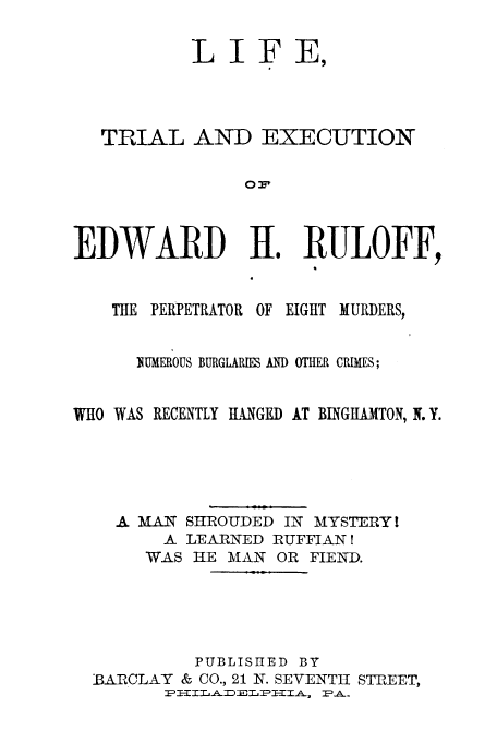 handle is hein.trials/acde0001 and id is 1 raw text is: LIFE,
TRIAL AND EXECUTION
O:
EDWARD H1. RULOFF,
THE PERPETRATOR OF EIGHT MURDERS,
NUMEROUS BURGLARIES AM OTHER CRIMES;
WHO WAS RECENTLY HANGEI) AT BINGIL MTON, N.Y.
A MAN SHROUDED IN MYSTERY I
A LEARNED RUFFIAN I
WAS HE MAN OR FIEND.
PUBLISHED BY
BAROCLAY & CO., 21 N. SEVENTH STREET,


