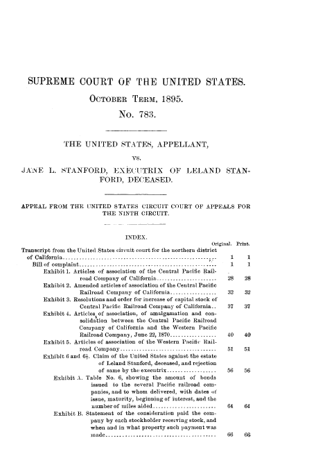 handle is hein.trials/acdi0001 and id is 1 raw text is: SUPREME COURT OF THE UNITED STATES.
OCTOBER TEPRM, 1895.
No. 783.
THE UNITED STATES, APPELLANT,
vs.
JAiNE L. STANFORD, EXECIUTRIX OF LELAND STAN-
FORD, DECEASED.
APPEAL FROM THE UNITED STATES CIRCUIT COURT OF APPEALS FOR
THE NINTH CIRCUIT.
INDEX.
Original. Print.
Transcript from the United States circuit court for the northern district
of California ----------------------------------------------------- - i,  1  1
Bill of complaint -------------------------------------------------  1   1
Exhibit 1. Articles of association of the Central Pacific Rail-
road Company of California ---------------------   28    28
Exhibit 2. Amended articles of association of the Central Pacific
Railroad Company of California -----------------   32    32
Exhibit 3. Resolutions and order for increase of capital stock of
Central Pacific Railroad Company of California. -  37    37
Exhibit 4. Articles of association, of amalgamation and con-
solidation between the Central Pacific Railroad
Company of California and the Western Pacific
Railroad Company, June 22, 1870 -----------------40      40
Exhibit 5. Articles of association of the Western Pacific Rail-
road Company ---------------------------------- 51      51
Exhibit 6 and 6-. Claim of the United States against the estate
of Leland Stanford, deceased, and rejection
of same by the executrix ------------------  56   56
Exhibit A. Table No. 6, showing the amount of bonds
issued to the several Pacific railroad com-
panies, and to whom delivered, with dates ot
issue, maturity, beginning of interest, and the
number of miles aided ----------------------  64    64
Exhibit B. Statement of the consideration paid the com-
pany by each stockholder receiving stock, and
when and in what property such payment was
mnade ........................... ------------- 66   66


