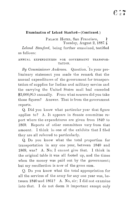 handle is hein.trials/acdi0002 and id is 1 raw text is: Examination of Leland Stanford-(Conlinued.)
PALACE HOTEL, San Franciseo,
Tuesday, August 2, 1887.
Leland Stanford, being further examined, testified
as follows:
ANNUAL EXPENDITURES FOR GOVERNMENT TRANSPOR-
TATION.
By Commissioner Anderson. Question. In your pre-
liminary statement you made the remark that the
annual expenditures of the government for transpor-
tation of supplies for Indian and military service and
the carrying the United States mail had exceeded
$3,000,0G0 annually. From what sources did you take
those figures? Answer. That is from the government
reports.
Q. Did you know what particular year that figure
applies to? A. It appears in Senate committee re-
port where the expenditures are given from 1840 to
1869. Reports of other committees vary from that
amount. I think in one of the exhibits that I filed
they are all referred to particularly.
Q. Do you know what the total proportion for
transportation in any one year, between 1840 and
1869, was? A. No; I cannot give that. I think in
the original table it was all footed up, and the times
when the money was paid out by the government;
but my recollection is now of the gross sum.
Q. Do you know what the total appropriation for
all the services of the army for any one year was, be-
tween 1840 and 1861? A. No, sir; I did not examine
into that. I do not deem it important except only


