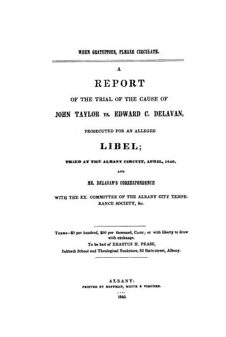 handle is hein.trials/acds0001 and id is 1 raw text is: WHEN GRATUITOUS, PLEASE CIRCULATE.
A
REPORT
OF THE TRIAL OF THE CAUSE OF
JOHN TAYLOR vs. EDWARD C. DELAVAN,
PROSECUTED FOR AN ALLEGED
LIBEL;
TRED AT TIE ALBANY CIRCUIT, APRIL, 1640.
AND
IL DELAVAN'S CORRESPONDENCE
WITIJ THE EX. COMMITTEE OF THE ALBANY CITY TEMPE-
RANCE SOCIETY, &c.
Tams---$5 per hundred, $50 per thousand, CASH; or with liberty to draw
with elchange.
To be had of ERASTUS H. PEASE,
Sabbath School and Theological Bookstore, 82 State-street, Albany.
ALBANY:
phINTED BY HOFFMAN, WHITE & VISSCHZ.
1840.


