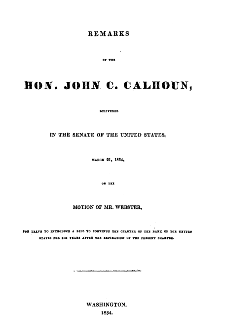 handle is hein.trials/acfb0001 and id is 1 raw text is: REMARKS
OF THE
HON. JOHN C. CALHOUN,
DELIVEXRD

IN THE SENATE OF THE UNITED STATESI
MARCH 21, 1834,
OM THE
MOTION OF MR. WEBSTER,

101 LMV E TO INTRODUC3 A BILL 'O CONTINUE THE CHARTER OF THE BANK O Tax UNITEiD
STATzS P0 SIX YEARS AFTER THE EXPIRATION OF THE PRIEENT CHARTER.

WASHINGTON.
1834.

s  ,  I I    i  Hill  ... .   V


