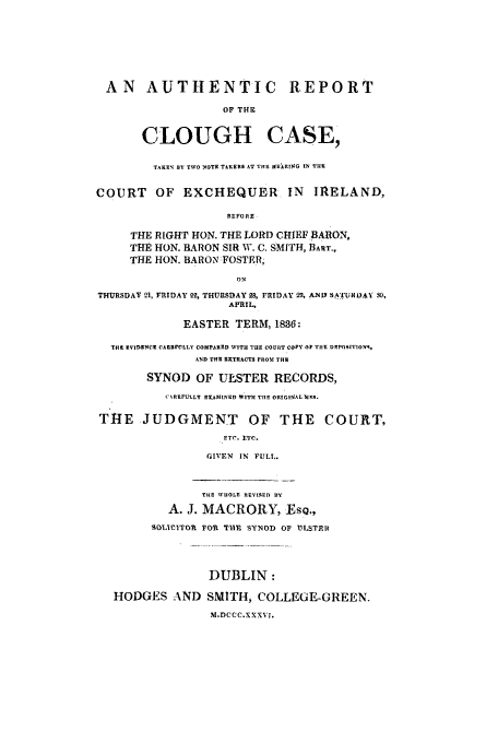 handle is hein.trials/acik0001 and id is 1 raw text is: AN AUTHENTIC REPORT
OF THIS
CLOUGH CASE,
TAKEN BY TWO 'OTR TAKERS AT THE HEIRING IN THS
COURT     OF EXCHEQUER. IN          IRELAND,
THE RIGHT HON. THE LORD CHIEF BARON,
THE HON. BARON SIRl W. C. SMITH, BART.,
THE HON. BARON FOSTER;
ON
THURSDAY 21, FRIDAY 92, THURSDAY 28, FRIDAY 29, AND SAT'UK DAV so,
AVRIL,
EASTER TERM, 1836:
THR RVIDENCK CAER19LLLY COMPARED WITH THE COURT COPY OF THE DEPORITION4,
AND THE EXTRACTS FROM THE
SYNOD OF ULSTER RECORDS,
C REFULLY EXAMINED WITH THE ORIGINAL NIM.
THE JUDGMENT OF THE COURT,
GIVEN IN FULL.
THE WHOLE REVIqED BY
A. J. MACRORY, IEsQ.,
SfOLIeITORt FO r TIM SYNOD 0F UoLSTE
DUBLIN:
HODGES AND SMITH, COLLEGE-GREEN.
M.DCCC.XXXVI.


