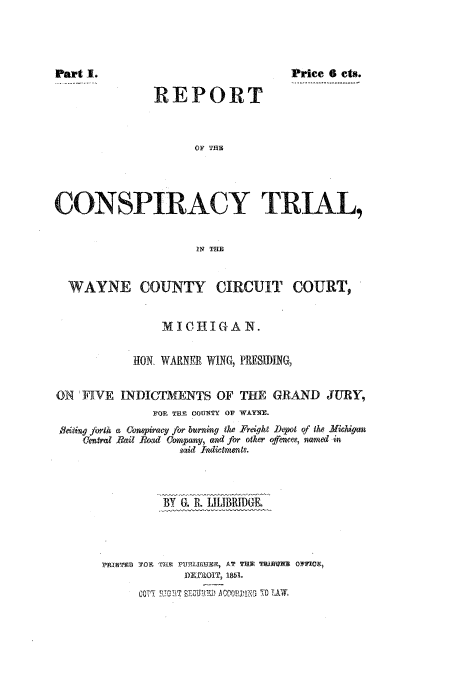 handle is hein.trials/acil0001 and id is 1 raw text is: Price 6 cts.

REPORT

OF T1

CONSPIRACY TRIAL,
IN THE
WAYNE COUNTY CIRCUIT COURT,
M I C1H1I G A N.
HON, WARNERWING, PTIESIDING
ON . IVE INDICTMENTS OF THE GRAND JURY,
FOR THE COUN~TY OF WAYNE.

a Conqiracy for burning the TFright Depot of the Michqan
Rail Roa, Company, and for other offencew, named in
said findictmento.

BY G. it ILILIBRIDGE.
i'RIST.V YOH    F191U-t AT THE  EARE OTF1ME,
InnameOiT 185..
t;'O,~ ~ ~~~~~  .t ..... v.,.J,, 0TW,.

Central

part 1.


