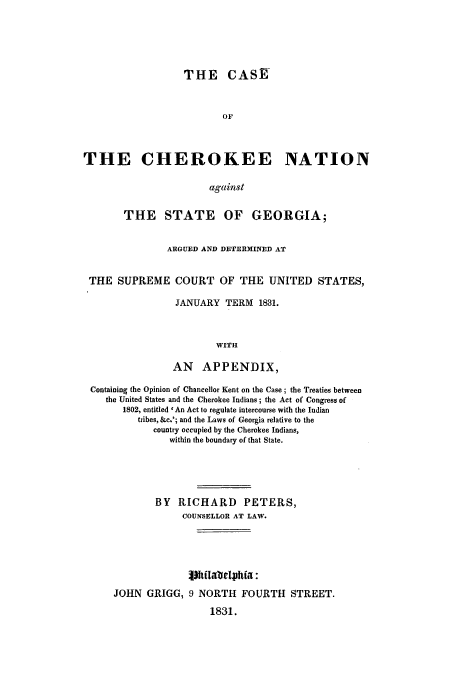 handle is hein.trials/acim0001 and id is 1 raw text is: THE CASE
OF
THE CHEROKEE NATION
against
THE STATE OF GEORGIA;
ARGUED AND DETERMINED AT
THE SUPREME COURT OF THE UNITED STATES,
JANUARY TERM 1831.
WITH
AN APPENDIX,
Containing the Opinion of Chancellor Kent on the Case ; the Treaties between
the United States and the Cherokee Indians ; the Act of Congress of
1802, entitled ' An Act to regulate intercourse with the Indian
tribes, &c.'; and the Laws of Georgia relative to the
country occupied by the Cherokee Indians,
within the boundary of that State.
BY RICHARD PETERS,
COUNSELLOR AT LAW.
JOHN GRIGG, 9 NORTH FOURTH STREET.
1831.


