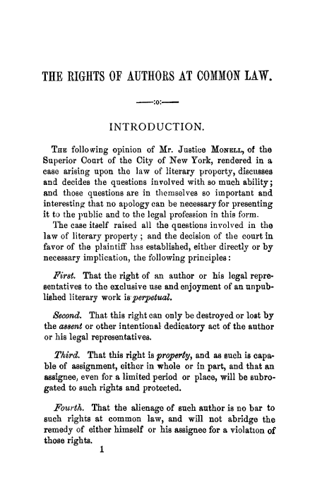 handle is hein.trials/acjt0001 and id is 1 raw text is: THE RIGHTS OF AUTHORS AT COMMON LAW.
-;0:-
INTRODUCTION.
THE following opinion of Mr. Justice MONELL, of the
Superior Court of the City of New York, rendered in a
case arising upon the law of literary property, discusses
and decides the questions involved with so much ability;
and those questions are in themselves so important and
interesting that no apology can be necessary for presenting
it to the public and to the legal profession in this form.
The case itself raised all the questions involved in the
law of literary property ; and the decision of the court in
favor of the plaintiff has established, either directly or by
necessary implication, the following principles:
First. That the right of an author or his legal repre-
sentatives to the exclusive use and enjoyment of an unpub-
lished literary work isperpetual.
Second. That this right can only be destroyed or lost by
the assent or other intentional dedicatory act of the author
or his legal representatives.
Third. That this right is property, and as such is capa-
ble of assignment, either in whole or in part, and that an
assignee, even for a limited period or place, will be subro-
gated to such rights and protected.
Fourth. That the alienage of such author is no bar to
such rights at common law, and will not abridge the
remedy of either himself or his assignee for a violation of
those rights.


