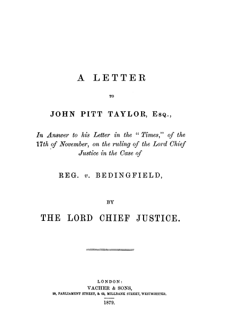 handle is hein.trials/acju0001 and id is 1 raw text is: A LETTER
TO
JOHN PITT TAYLOR, ESQ.,
In Answer to his Letter in the  Times, of the
17th of November, on the ruling of the Lord Chief
Justice in the Case of
REG. v. BEDINGFIELD,
BY
THE LORD CHIEF JUSTICE.

LONDON:
VACHER & SONS,
29, PARLIAMENT STREET, & 62, MILLBANK STREET, WESTMINSTER.
1879.


