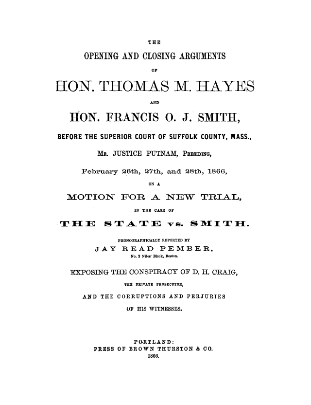 handle is hein.trials/acke0001 and id is 1 raw text is: THE

OPENING AND CLOSING ARGUMENTS
or
ION. THOMAS M. HAYES
AND
HON. FRANCIS 0. J. SMITH,
BEFORE THE SUPERIOR COURT OF SUFFOLK COUNTY, MASS.,
MR. JUSTICE PUTNAM, PRESIDING,
February 26th, 27th, and 28th, 1866,
ON A

MOTION FOR

A NEW TRIAL,

IN THE CASE OF

.TI I

SrAErI

PHONOGRAPHICALLY REPORTED BY
JAY READ        PEMBER.
No. 2 Niles' Block, Boston.
EXPOSING THE CONSPIRACY OF D. H. CRAIG,
THE PRIVATE PROSECUTOR,
AND THE CORRUPTIONS AND PERJURIES
OF HIS WITNESSES.
PO.RTLAND:
PRESS OF BROWN THURSTON & CO.
1866.

v S. S M  1 T- ]E.



