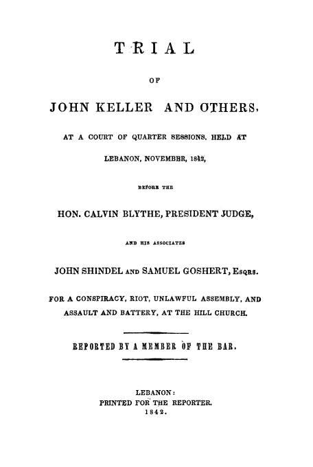 handle is hein.trials/acko0001 and id is 1 raw text is: T-R I A L
OF
JOHN KELLER AND OTHERS,
AT A COURT OF QUARTER SESSIONS. HELD AT
LEBANON, NOVEMBER, 18U,
330ORE THE
HON. CALVIN BLYTHE, PRESIDENT JUDGE,
AND HIS ASSOCIATES
JOHN SHINDEL AND SAMUEL GOSHERT, ESqRS.
FOR A CONSPIRACY, RIOT, UNLAWFUL ASSEMBLY, AND
ASSAULT AND BATTERY, AT THE HILL CHURCH.
REPORTED BY A MEMBER bF THE BAR.
LEBANON:
PRINTED FOR THE REPORTER.
1842.


