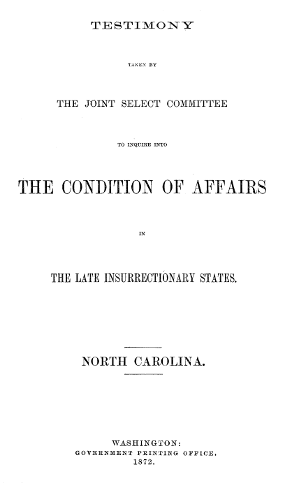 handle is hein.trials/acms0002 and id is 1 raw text is: 

TESTIMONY


                TAKEN BY




      THE JOINT SELECT COMMITTEE



               TO INQUIRE INTO




THE   CONDITION OF AFFAIRS




                  IN




     THE LATE INSURRECTIONARY STATES.


NORTH    CAROLINA.








     WASHINGTON:
GOVERNMENT PRINTING OFFICE.
         1872.


