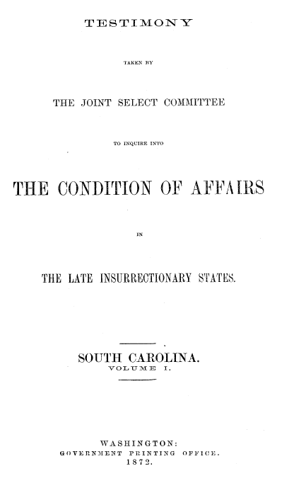 handle is hein.trials/acms0003 and id is 1 raw text is: 

TESTIMONY


                TAKEN BY




      THE JOINT SELECT COMMITTEE



              TO INQUIRE INTO





THE   CONDITION OF AFFA IRS









    THE LATE INSURRECTIONARY STATES.


   SOUTH  CAROLINA.
       V OLUTJME I .








       WASHINGTON:
GOVERNMENT PRINTING OFFICE.
         1872.


