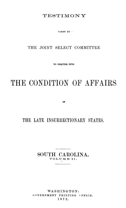 handle is hein.trials/acms0004 and id is 1 raw text is: 


TESTIMONY


                TAKEN BY -



      THE JOINT SELECT COMMITTEE



               TO INQUIRE INTO




THE   CONDITION OF AFFAIRS









    THE LATE INSURRECTIONARY STATES.








         SOUTH  CAROLINA.
             VOLU.IVE II.








             WASHINGTON:
        GOVERNMENT PRINTING OFFICE.
                1872.


