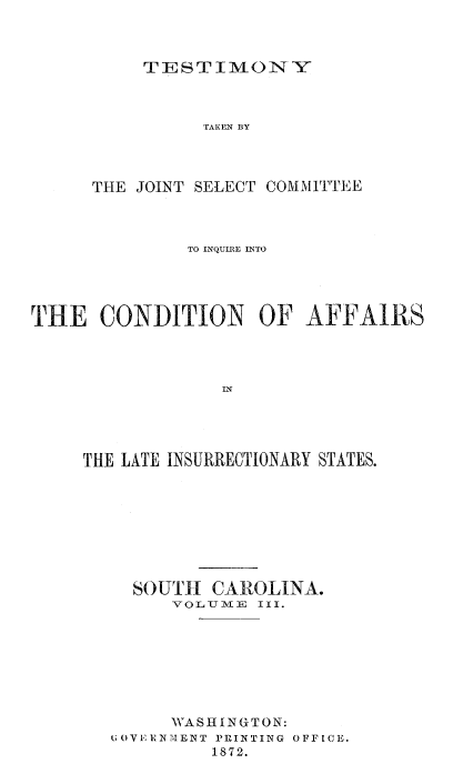 handle is hein.trials/acms0005 and id is 1 raw text is: 



TIIESTIMONYV


TAKEN BY


THE JOINT SELECT


COMMITTEE


               TO INQUIRE INTO




THE   CONDITION OF AFFAIRS




                  IN




     THE LATE INSURRECTIONARY STATES.


  SOUTH   CAROLINA.
      VOLITIME III.








      WASHINGTON:
UOVEIRNMENT PRINTING OFFICE.
          1872.


