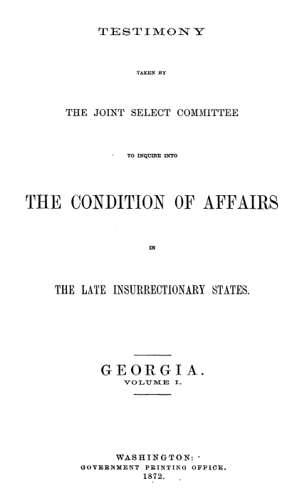 handle is hein.trials/acms0006 and id is 1 raw text is: 


TESTIMONY


               TAKEN BY




      THE JOINT SELECT COMMITTEE




              TO INQUIE DTO





THE   CONDITION OF AFFAIRS









    THE LATE INSURRECTIONARY STATES.


   GEORGI A.
      VOLUTIVIE I.








      WASHINGTON:-
GOVERNMENT PRINTING OFFICE.
         1872.


