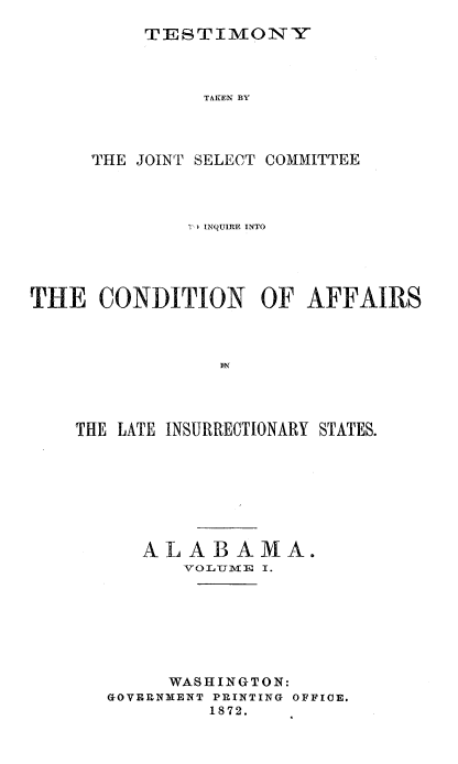 handle is hein.trials/acms0008 and id is 1 raw text is: 

TESTIMONY


               TAKEN BY




     THE JOINT SELECT COMMITTEE




              TI INQUIRE INTO





THE   CONDITION OF AFFAIRS








    THE LATE INSURRECTIONARY STATES.


   ALABAMA.
       VOLUME I.







     WASHINGTON:
GOVERNMENT PRINTING OFFICE.
         1872.


