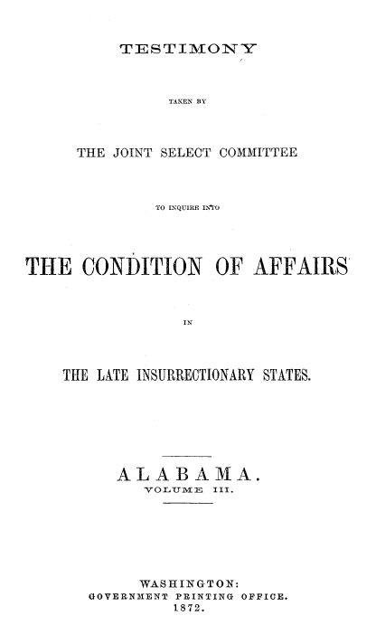 handle is hein.trials/acms0010 and id is 1 raw text is: 


TESTIMONY


                TAKEN BY




      THE JOINT SELECT COMMITTEE



              TO INQUIRE INrO





THE   CONDITION OF AFFAIRS








    THE LATE INSURRECTIONARY STATES.


   ALABAMA.
      YOLITTIJE III.







      WASHINGTON:
GOVERNMENT PRINTING OFFICE.
         1872.


