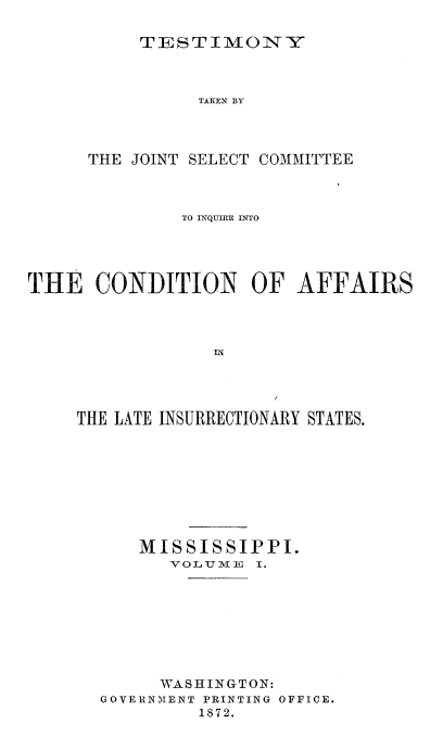 handle is hein.trials/acms0011 and id is 1 raw text is: 

TESTIMONY


TAKEN BY


THE JOINT


SELECT COMMITTEE


              TO INQUIRE INTO




THE   CONDITION OF AFFAIRS








    THE LATE INSURRECTIONARY STATES.








          MISSISSIPPI.
             VOLNTT11E I.







             WASHINGTON:
       GOVERNMENT PRINTING OFFICE.
                1872.


