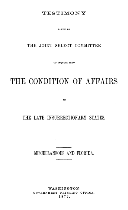 handle is hein.trials/acms0013 and id is 1 raw text is: 


TESTIMONY


                 TAKEN BY



      THE JOINT SELECT COMMITTEE



               TO INQUIRE INTO





THE CONDITION OF AFFAIRS



                   IN




    THE LATE INSURRECTIONARY STATES.


MISCELLANEOUS AND FLORIDA.








     WASHINGTON:
GOVERNMENT PRINTING OFFICE.
         1872.


