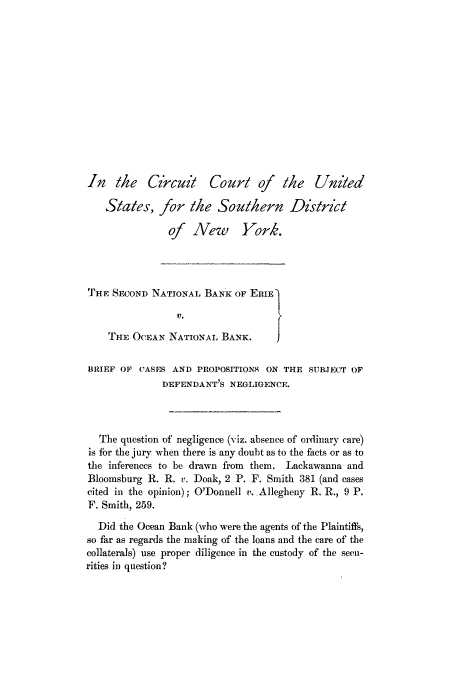 handle is hein.trials/acnq0001 and id is 1 raw text is: In the Czrcuit

Court of the United

Sates, for the Southern District
of New York.
THE SECOND NATIONAL BANK OF ERIE1
V.
THE OCEAN NATIONAL BANK.
BRIEF OF CASES AND PROPOSITIONS ON THE SUBJECT OF
DEFENDANT'S NEGLIGENCE.
The question of negligence (viz. absence of ordinary care)
is for the jury when there is any doubt as to the facts or as to
the inferences to be drawn from them. Lackawanna and
Bloomsburg R. R. v. Doak, 2 P. F. Smith 381 (and cases
cited in the opinion); O'Donnell v. Allegheny R. R., 9 P.
F. Smith, 259.
Did the Ocean Bank (who were the agents of the Plaintiffs,
so far as regards the making of the loans and the care of the
collaterals) use proper diligence in the custody of the secu-
rities in question?


