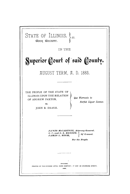 handle is hein.trials/acof0001 and id is 1 raw text is: STATE OF ILLINOIS, ss.
GOOK  OLJNTY.
IN THE
Superior ofur 4sib ooun[ .

1UGUST TERM, A , D. 1888.

THE PEOPLE OF THE STATE OF
ILLINOIS UPON THE RELATION
OF ANDREW PAXTON,
us.
JOHN B. DRAKE.

Quo Warranto to
Forfeit Liquor License.

JA IES McCARTNEY, Attorney General.
C. C. apad C, L. BONNEY,        Of C  unsel.
,JAMES L. HIGH,
For the People.
OHICAGO:
PRINTED BY THE CHICAGO LEIAL NEWS COMPANY. 47 AND 49 DEARBORN STREET,
1883.


