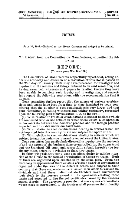 handle is hein.trials/acok0001 and id is 1 raw text is: 50TH CONGRESS,    HO     2S4 OF REPRESENTATIVES.        REPORT
1st Session.           .o. 3112.
TRUSTS.
JULY 30, 1888.-Referred to the House Calendar and ordexed to be printed.
Mr. BACON, from the Committee on Manufactures, submitted the fol-
lowing
REPORT:
[To accompany Mis. Doc.124. l
The Committee of Manufactures respectfully report that, acting un-
der the authority and direction of a resolution of this House passed on
the 25th day of January, 1888, they have proceeded to investigate and
inquire into the matters and things referred to in said resolution, and
having examined witnesses and papers in relation thereto they have
been unable to complete such inquiry and investigation, and respect-
fully report the following resolution, with the recommendation that it
do pass.
Your committee further report that the names of various combina-
tions and trusts have been from time to time furnished to your com-
mittee; that the number of such combinations is very large; and that
your committee, in calling witnesses and taking testimony, proceeded
upon the following plan of investigation, i. e., to inquire-
(1) With relation to trusts or combinations in lines of business which
are connected with or use articles in which there exists a competition
in our markets between the domestic product and the foreign product
imported and dutiable under our tariff laws.
(2) With relation to such combinations dealing in articles which are
not imported into this country or are not subject to import duties.
(3) With relation to such combinations dealing in articles which are
subject to taxation under the internal-revenue laws of the United States.
Your committee has particularly directed its inquiry into the methods
of and the extent of the business done or cQntrolled by, the sugar trust
and the Standard Oil trust, and respectfully submit herewith the tes-
timony taken before it in relation to these two trusts.
In submitting this testimony your committee desire to call the atten-
tion of the House to the form of organization of these two trusts. Both
of them are organized upon substantially the same plan. From the
testimony it appears that there exists a certain number of corporations
organized under the laws of the different States and subject to their
control; that these corporations have issued their stock to various in-
dividuals and that these individual stockholders have surrendered
their stock to the trustees named in the agreement creating these
trusts and accepted in lieu thereof certificates issued by the trustees
named therein. The agreements provide that the various corporations
whose stock is surrendered to the trustees shall preserve their identity


