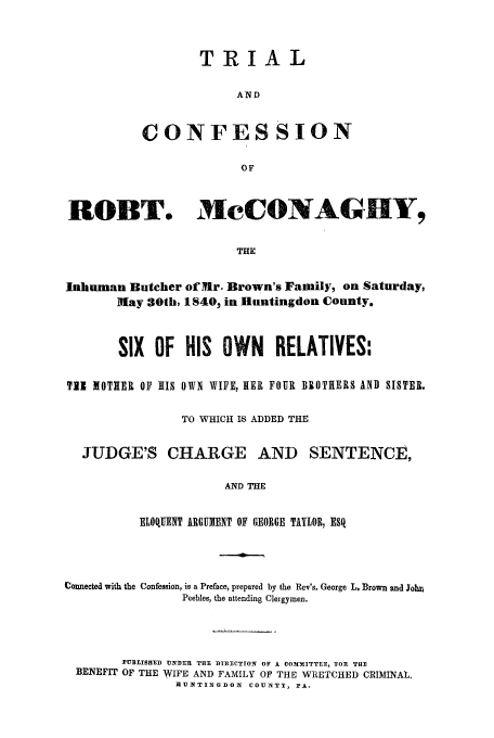 handle is hein.trials/acpk0001 and id is 1 raw text is: TRIAL
AND
CONFESSION
OF

ROBT. MeCONAG Y,
THE
Inhuman Butcher of Mr. Brown's Family, on Saturday,
May 30th, 1840, in Huntingdon County.
SIX OF HIS OWN RELATIVES:
Ti1 IOTIER OF 1IS OWN WIFE, HER FOUR BROTHERS AND SISTER.
TO WHICH IS ADDED THE
JUDGE'S CHARGE AND SENTENCE,
AND THE
ELOQUENT ARGUMENT OF GEORGE TAYLOR, ESq

Connected with the Confession, is a Preface, prepared by the Rev's. George L. Brown and JohnA
Peebles, the attending Clergymen,
PUBISHED UNDER THE DIRECTION OF A COMMfKITTEE, 'FOR THE
BENEFIT OF THE WIFE AND FAMILY OF THE WRETCHED CRIMINAL.
HUNTINGDON COUNTY, PA.


