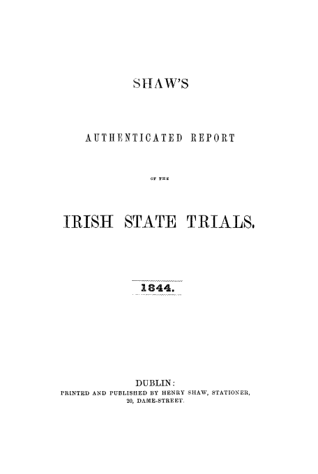 handle is hein.trials/acpr0001 and id is 1 raw text is: SHAW'S

AUTHENTICATED

REPORT

OF THE

IRISH STATE TRIALS,
1844.
DUBLIN:
PRINTED AND PUBLISHED BY HENRY SHAW, STATIONER,
20, DAME-STREET.


