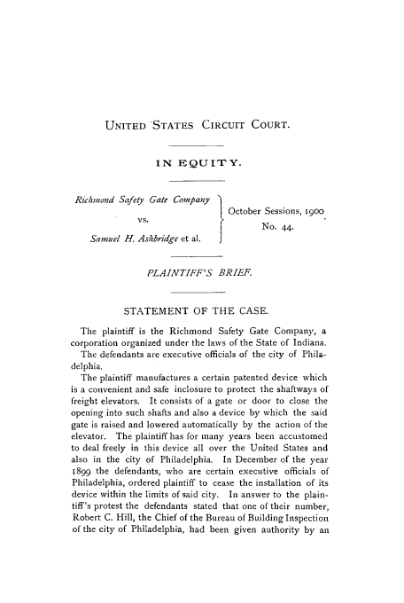 handle is hein.trials/acps0001 and id is 1 raw text is: UNITED STATES CIRCUIT COURT.

IN EQUITY.
Richmond Safety Gate Company     O
I October Sessions, 1900
VS.
VS       No. 44.
Samuel H. Ashbridge et al.  J
PLAINTIFF'S BRIEF.
STATEMENT OF THE CASE.
The plaintiff is the Richmond Safety Gate Company, a
corporation organized under the laws of the State of Indiana.
The defendants are executive officials of the city of Phila-
delphia.
The plaintiff manufactures a certain patented device which
is a convenient and safe inclosure to protect the shaftways of
freight elevators. It consists of a gate or door to close the
opening into such shafts and also a device by which the said
gate is raised and lowered automatically by the action of the
elevator. The plaintiff has for many years been accustomed
to deal freely in this device all over the United States and
also in the city of Philadelphia. In December of the year
1899 the defendants, who are certain executive officials of
Philadelphia, ordered plaintiff to cease the installation of its
device within the limits of said city. In answer to the plain-
tiff's protest the defendants stated that one of their number,
Robert C. Hill, the Chief of the Bureau of Building Inspection
of the city of Philadelphia, had been given authority by an


