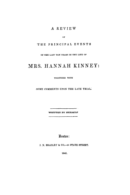 handle is hein.trials/acrf0001 and id is 1 raw text is: A REVIEW
OF
WHE PRINCIPAL EVENTS

,OF THE LAST TEN YEARS IN THE LIFE OF
MRS. HANNAH KINNEY:
TOGETHER WITH
SOME COMMENTS UPON THE LATE TRIAL.
WRITTEN BY HERSELF,
J. N. B1RADLEY & Co-S STATE STREET.

1841.


