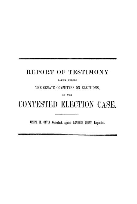 handle is hein.trials/acrm0001 and id is 1 raw text is: REPORT OF TESTIMONY
TAKEN BEFORE
THE SENATE COMMITTEE ON ELECTIONS,
IN THE
CONTESTED ELECTION CASE.
JOSEPH X. CAVIS, Contestant, against LEANDER QUINT, Respondent.


