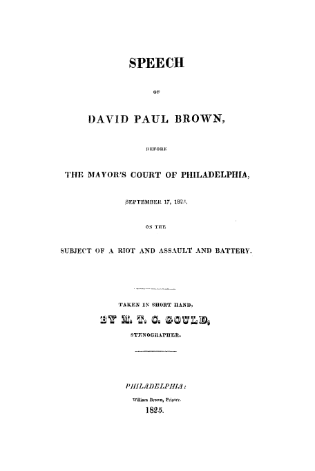 handle is hein.trials/acsc0001 and id is 1 raw text is: SPEECH
OF
DAVID PAUL BROWN,
BEFORE

THE MAYOR'S COURT OF PHILADELPHIA,
$SIPTEMDER 17, 182;.,
ON TIRE
SUBJECT OF A RIOT AND ASSAULT AND BATTERY.

TAKEN IN SHORT HAND.
STENOGRAPHER.
P1t1L.,2DELPI1Ie1:
William Brown, Pripte'.
1825.


